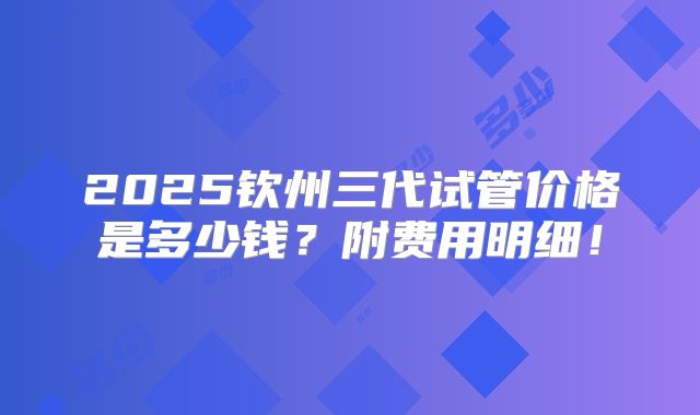 2025钦州三代试管价格是多少钱?附费用明细!