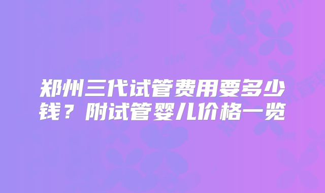 郑州三代试管费用要多少钱？附试管婴儿价格一览