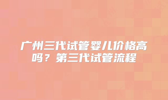 广州三代试管婴儿价格高吗?第三代试管流程
