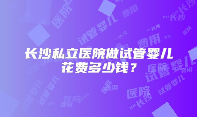 长沙私立医院做试管婴儿花费多少钱?