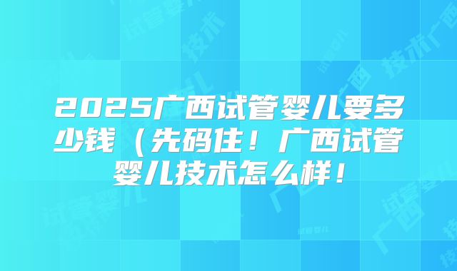2025广西试管婴儿要多少钱（先码住！广西试管婴儿技术怎么样！
