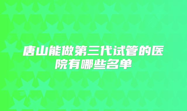 唐山能做第三代试管的医院有哪些名单