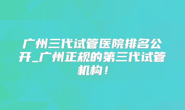 广州三代试管医院排名公开_广州正规的第三代试管机构！