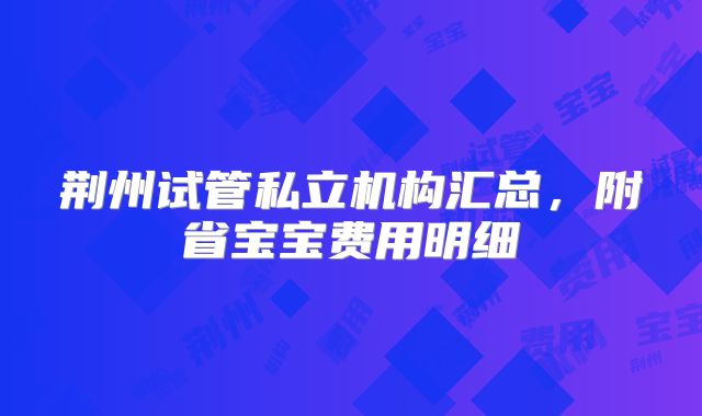 荆州试管私立机构汇总,附省宝宝费用明细