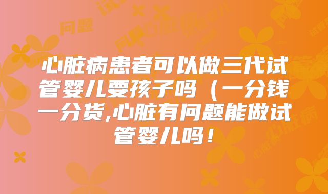 心脏病患者可以做三代试管婴儿要孩子吗(一分钱一分货,心脏有问题能做试管婴儿吗!