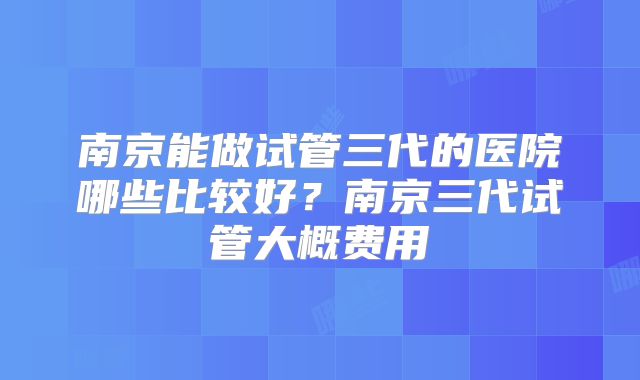 南京能做试管三代的医院哪些比较好?南京三代试管大概费用