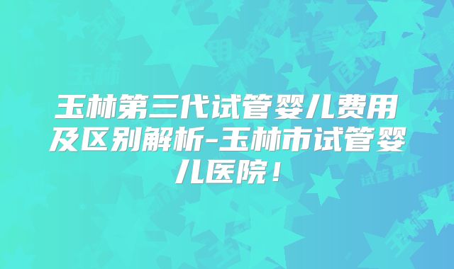 玉林第三代试管婴儿费用及区别解析-玉林市试管婴儿医院！