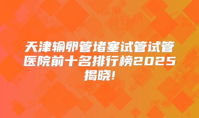 天津输卵管堵塞试管试管医院前十名排行榜2025揭晓!