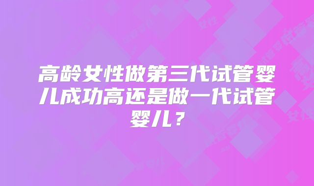 高龄女性做第三代试管婴儿成功高还是做一代试管婴儿?