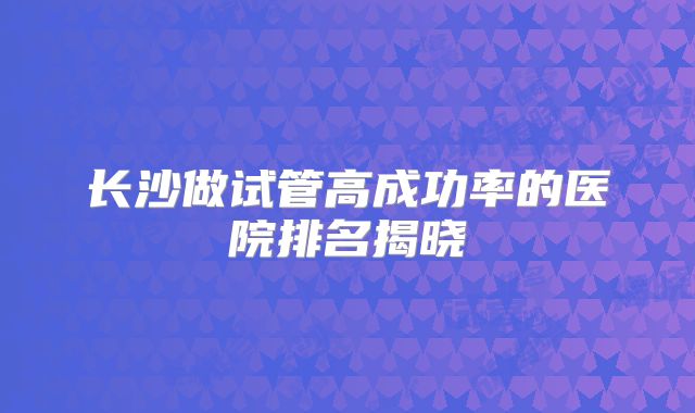 长沙做试管高成功率的医院排名揭晓