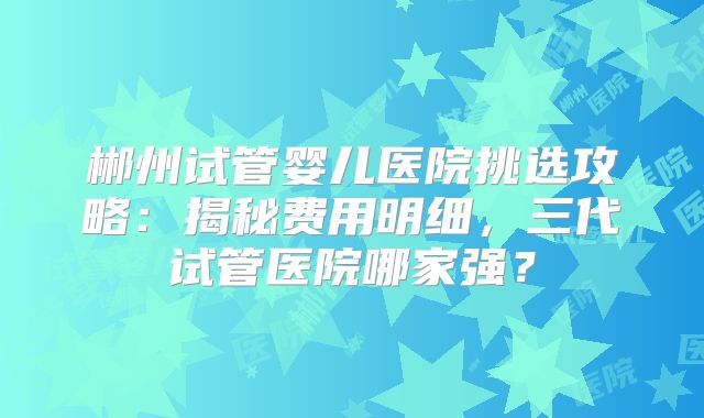 郴州试管婴儿医院挑选攻略：揭秘费用明细，三代试管医院哪家强？