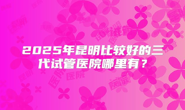 2025年昆明比较好的三代试管医院哪里有？