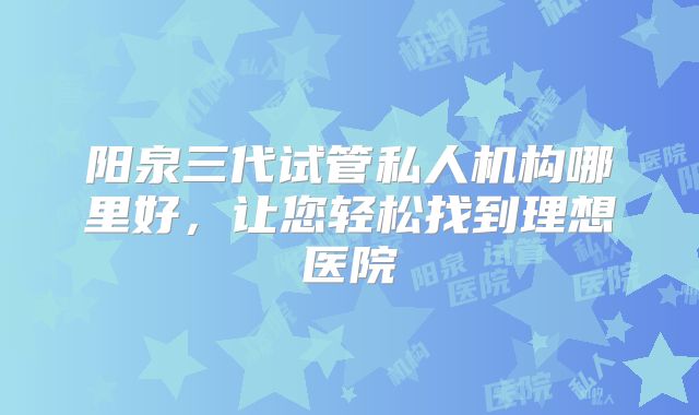 阳泉三代试管私人机构哪里好,让您轻松找到理想医院