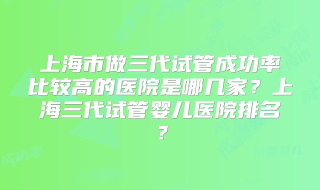 上海市做三代试管成功率比较高的医院是哪几家?上海三代试管婴儿医院排名?