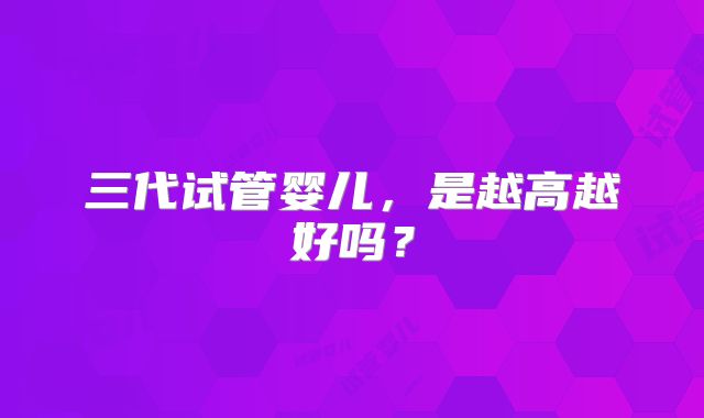 三代试管婴儿，是越高越好吗？