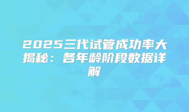 2025三代试管成功率大揭秘:各年龄阶段数据详解