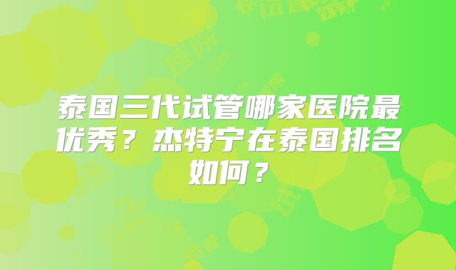 泰国三代试管哪家医院最优秀？杰特宁在泰国排名如何？