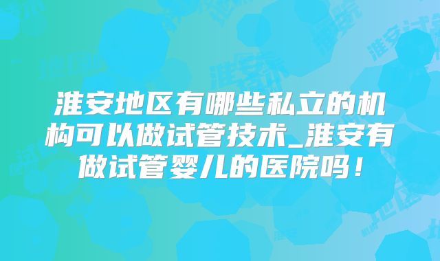 淮安地区有哪些私立的机构可以做试管技术_淮安有做试管婴儿的医院吗！