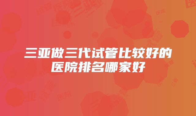 三亚做三代试管比较好的医院排名哪家好