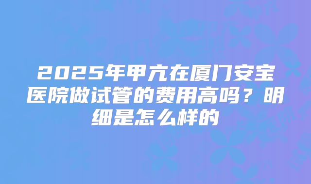 2025年甲亢在厦门安宝医院做试管的费用高吗?明细是怎么样的
