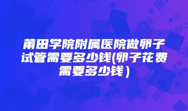 莆田学院附属医院做卵子试管需要多少钱(卵子花费需要多少钱）