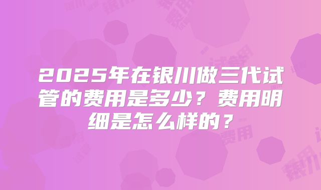 2025年在银川做三代试管的费用是多少?费用明细是怎么样的?