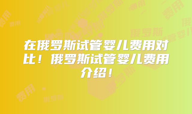 在俄罗斯试管婴儿费用对比！俄罗斯试管婴儿费用介绍！