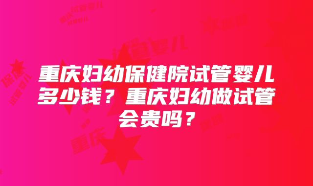 重庆妇幼保健院试管婴儿多少钱？重庆妇幼做试管会贵吗？