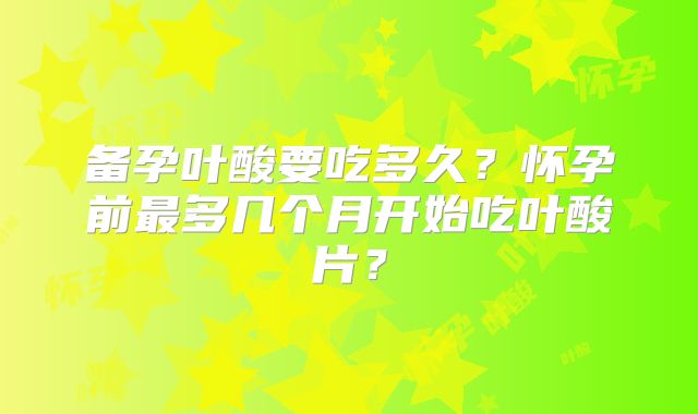 备孕叶酸要吃多久？怀孕前最多几个月开始吃叶酸片？