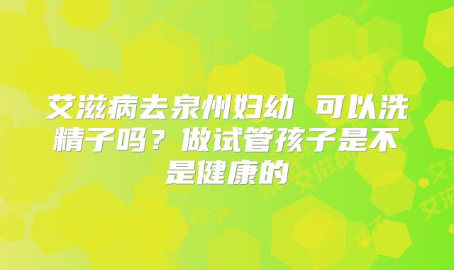 艾滋病去泉州妇幼 可以洗精子吗？做试管孩子是不是健康的