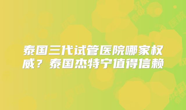 泰国三代试管医院哪家权威?泰国杰特宁值得信赖