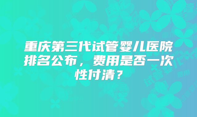 重庆第三代试管婴儿医院排名公布，费用是否一次性付清？
