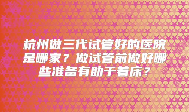 杭州做三代试管好的医院是哪家？做试管前做好哪些准备有助于着床？