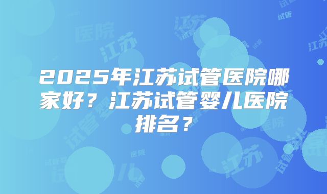 2025年江苏试管医院哪家好？江苏试管婴儿医院排名？