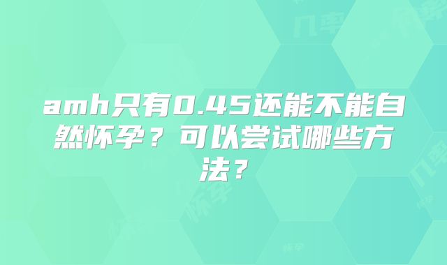 amh只有0.45还能不能自然怀孕?可以尝试哪些方法?
