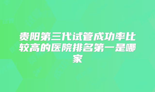 贵阳第三代试管成功率比较高的医院排名第一是哪家
