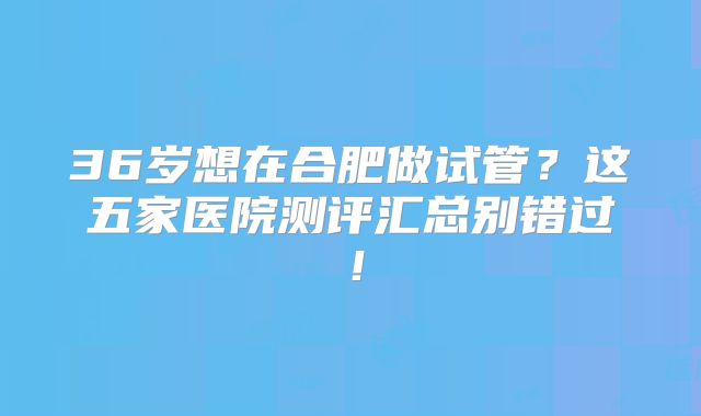 36岁想在合肥做试管？这五家医院测评汇总别错过！