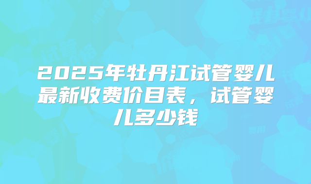 2025年牡丹江试管婴儿最新收费价目表，试管婴儿多少钱