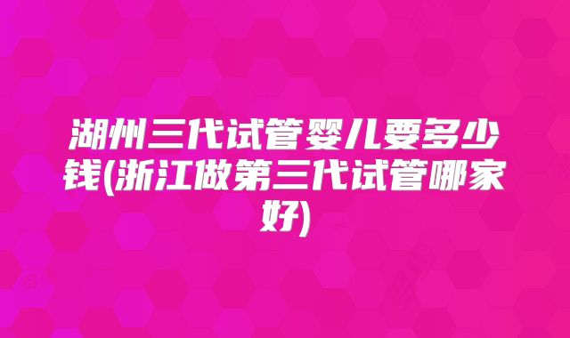 湖州三代试管婴儿要多少钱(浙江做第三代试管哪家好)