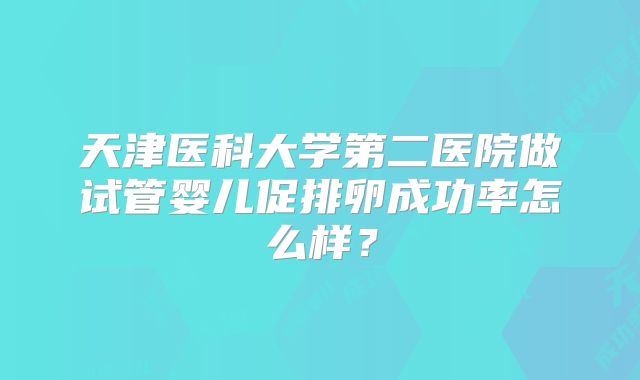 天津医科大学第二医院做试管婴儿促排卵成功率怎么样？