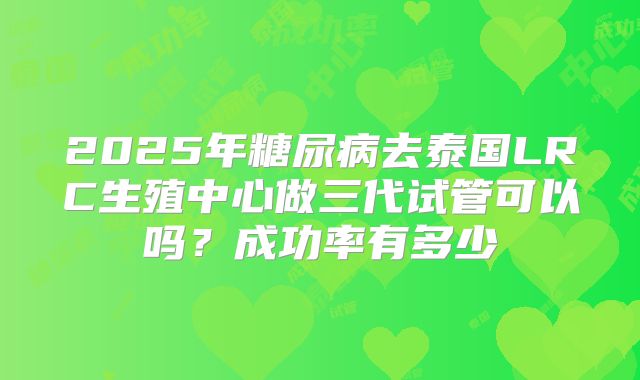 2025年糖尿病去泰国LRC生殖中心做三代试管可以吗?成功率有多少