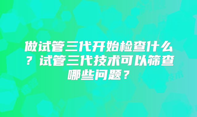 做试管三代开始检查什么？试管三代技术可以筛查哪些问题？