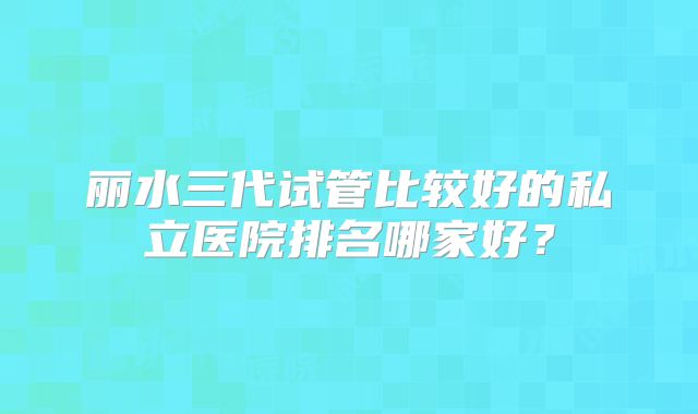丽水三代试管比较好的私立医院排名哪家好?