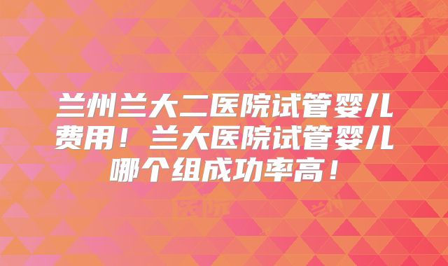 兰州兰大二医院试管婴儿费用!兰大医院试管婴儿哪个组成功率高!