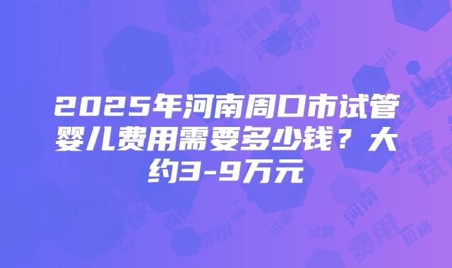 2025年河南周口市试管婴儿费用需要多少钱？大约3-9万元