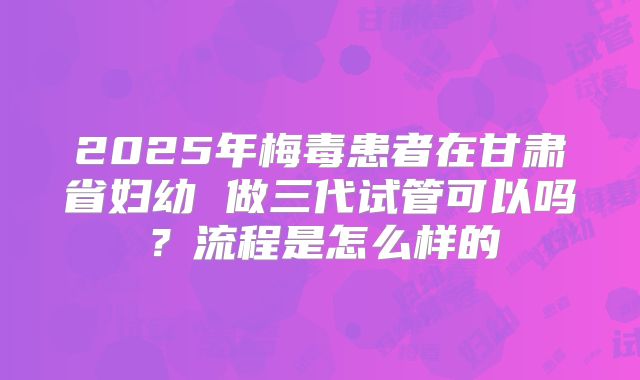 2025年梅毒患者在甘肃省妇幼 做三代试管可以吗?流程是怎么样的
