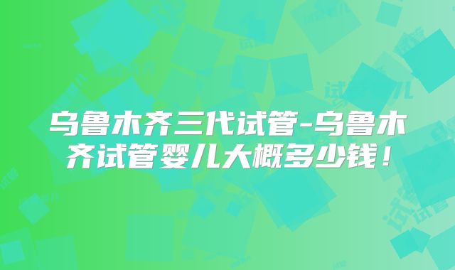乌鲁木齐三代试管-乌鲁木齐试管婴儿大概多少钱！