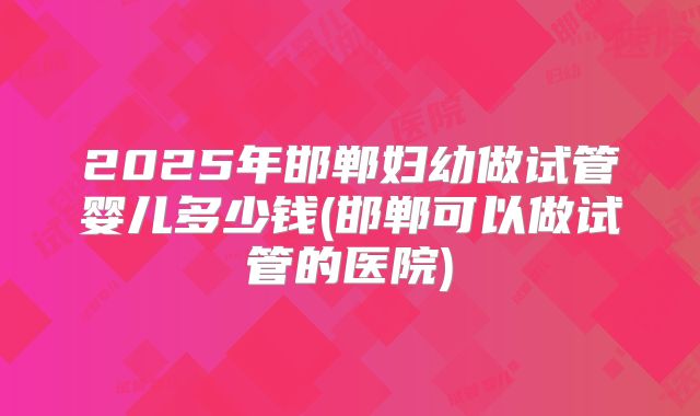 2025年邯郸妇幼做试管婴儿多少钱(邯郸可以做试管的医院)
