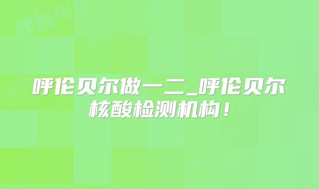 呼伦贝尔做一二_呼伦贝尔核酸检测机构！