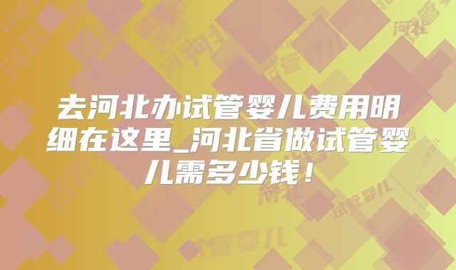 去河北办试管婴儿费用明细在这里_河北省做试管婴儿需多少钱！